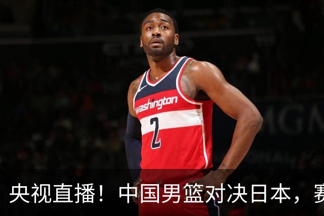 央视直播！中国男篮对决日本，赛前传来三大利好，赢球进入决赛指日可待